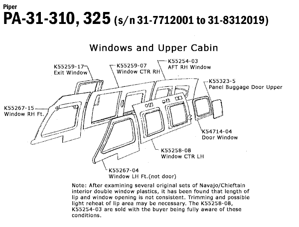 Piper
PA-31-310, 325 (s/n 31-7712001 to 31-8312019)
K55267-15
Window RH Ft.
Windows and Upper Cabin
K55259-17-
Exit Window'
K55259-07
Window CTR RH
Of
K55254-03
AFT RH Window
on 03
DO
-K55323-5
Panel Buggage Door Upper
K54714-04
Door Window
K55258-08
Window CTR LH
K55267-04
Window LH Ft. (not door)
Note: After examining several original sets of Navajo/Chieftain
interior double window plastics, it has been found that length of
lip and window opening is not consistent. Trimming and possible
light reheat of lip area may be necessary. The K55258-08,
K55254-03 are sold with the buyer being fully aware of these
conditions.